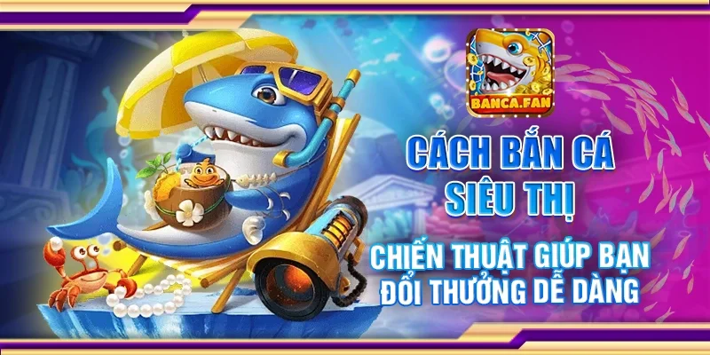 Cách bắn cá siêu thị - Chiến thuật giúp bạn đổi thưởng dễ dàng